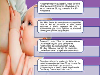 Recomendación: Labetalol, dado que no
alcanza concentraciones elevadas en la
leche materna. Si hay contraindicación:
Nifedipina!
Alfa Metil Dopa: ha demostrado su seguridad
para el RN en lactancia, si bien puede
asociarse a efecto depresor del SNC y
somnolencia que podría agravar los síntomas
psicológicos propios del puerperio
Enalapril: cada 12 hs, ha demostrado ser
una droga segura para puérperas
hipertensas que amamantan (NICE
2010) y útil en el manejo de pacientes
que evolucionan a hipertensión crónica.
Diuréticos reducen la producción de leche
materna en dosis mayores a 50 mg por día. Se
reservan para situaciones graves con
compromiso de la función renal, Insuficiencia
Cardíaca y Edema agudo de pulmón
 