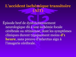L'accident ischémique transitoire
(AIT)
Épisode bref de dysfonctionnement
neurologique dû à une ischémie focale
cérébrale ou rétinienne, dont les symptômes
cliniques durent typiquement moins d’1
heure, sans preuve d’infarctus aigu à
l’imagerie cérébrale.
 