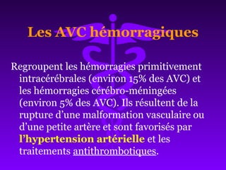 Les AVC hémorragiques
Regroupent les hémorragies primitivement
intracérébrales (environ 15% des AVC) et
les hémorragies cérébro-méningées
(environ 5% des AVC). Ils résultent de la
rupture d’une malformation vasculaire ou
d’une petite artère et sont favorisés par
l’hypertension artérielle et les
traitements antithrombotiques.
 