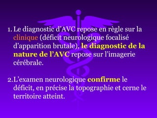 1.Le diagnostic d’AVC repose en règle sur la
clinique (déficit neurologique focalisé
d’apparition brutale), le diagnostic de la
nature de l’AVC repose sur l’imagerie
cérébrale.
2.L’examen neurologique confirme le
déficit, en précise la topographie et cerne le
territoire atteint.
 