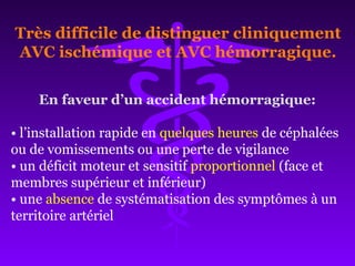 En faveur d’un accident hémorragique:
• l’installation rapide en quelques heures de céphalées
ou de vomissements ou une perte de vigilance
• un déficit moteur et sensitif proportionnel (face et
membres supérieur et inférieur)
• une absence de systématisation des symptômes à un
territoire artériel
Très difficile de distinguer cliniquement
AVC ischémique et AVC hémorragique.
 