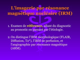 L’imagerie par résonance
magnétique nucléaire (IRM)
1. Examen de référence, allant du diagnostic
au pronostic en passant par l’étiologie.
2.On distingue l’IRM morphologique (FLAIR,
Diffusion, T2*), l’IRM de perfusion, et
l’angiographie par résonance magnétique
(ARM).
 