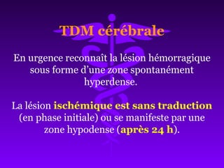 En urgence reconnaît la lésion hémorragique
sous forme d’une zone spontanément
hyperdense.
La lésion ischémique est sans traduction
(en phase initiale) ou se manifeste par une
zone hypodense (après 24 h).
TDM cérébrale
 