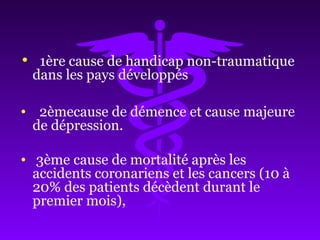 • 1ère cause de handicap non-traumatique
dans les pays développés
• 2èmecause de démence et cause majeure
de dépression.
• 3ème cause de mortalité après les
accidents coronariens et les cancers (10 à
20% des patients décèdent durant le
premier mois),
 