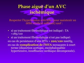 Phase aiguë d’un AVC
ischémique
Respecter l’hypertension artérielle (pour maintenir un
débit cérébral suffisant) sauf :
• si un traitement fibrinolytique est indiqué : TA
<185/110
• si un traitement fibrinolytique n’est pas indiqué:
en cas de persistance d’une HTA > 220/120 mmHg,
en cas de complication de l’HTA menaçante à court
terme (dissection aortique, encéphalopathie
hypertensive, insuffisance cardiaque décompensée).
 