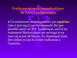 ● Un traitement antiplaquettaire par aspirine
(160 à 300 mg/j) est recommandé dès que
possible après un AVC ischémique, sauf si un
traitement fibrinolytique est envisagé et en
tous cas avant 48 heures. Le clopidogrel peut
être utilisé en cas de contre-indication à
l’aspirine.
Traitement antithrombotique
de l’AVC ischémique
 