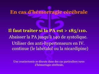 Il faut traiter si la PA est > 185/110.
Abaisser la PA jusqu’à 140 de systolique.
Utiliser des anti-hypertenseurs en IV.
continue (le labétalol ou la nicardipine)
En cas d’hémorragie cérébrale
Une craniectomie se discute dans des cas particuliers rares
d’hémorragie cérébrale,
 