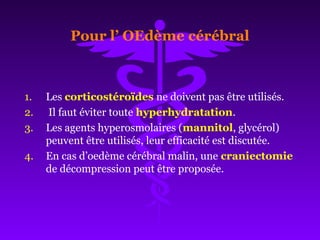 Pour l’ OEdème cérébral
1. Les corticostéroïdes ne doivent pas être utilisés.
2. Il faut éviter toute hyperhydratation.
3. Les agents hyperosmolaires (mannitol, glycérol)
peuvent être utilisés, leur efficacité est discutée.
4. En cas d’oedème cérébral malin, une craniectomie
de décompression peut être proposée.
 