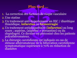 Plus tard …
1. La correction des facteurs de risque vasculaire
2.Une statine
3.Un traitement anti-hypertenseur un IEC / diurétique
thiazidique, infarctus ou hémorragie
4.Un traitement antiplaquettaire (infarctus) au long
cours ; aspirine, (aspirine + persantine) ou du
clopidogrel. Ce dernier est préconisé chez les patients
polyathéromateux.
5. La chirurgie carotidienne est indiquée en cas de
sténose athéromateuse de la bifurcation carotidienne
symptomatique supérieure à 70% en réduction de
diamètre
 