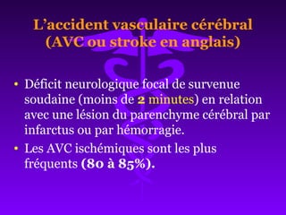 L’accident vasculaire cérébral
(AVC ou stroke en anglais)
• Déficit neurologique focal de survenue
soudaine (moins de 2 minutes) en relation
avec une lésion du parenchyme cérébral par
infarctus ou par hémorragie.
• Les AVC ischémiques sont les plus
fréquents (80 à 85%).
 