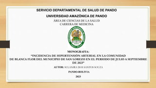 SERVICIO DEPARTAMENTAL DE SALUD DE PANDO
UNIVERSIDAD AMAZÓNICA DE PANDO
ÁREA DE CIENCIAS DE LA SALUD
CARRERA DE MEDICINA
MONOGRAFIA:
“INCIDENCIA DE HIPERTENSIÓN ARTERIAL EN LA COMUNIDAD
DE BLANCA FLOR DEL MUNICIPIO DE SAN LOREZO EN EL PERIODO DE JULIO A SEPTIEMBRE
DE 2023”
AUTOR: SULANIRA DOS SANTOS SOUZA
PANDO-BOLIVIA
2023
 