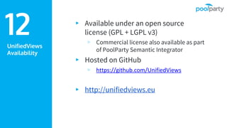 UnifiedViews
Availability
▸ Available under an open source
license (GPL + LGPL v3)
▹ Commercial license also available as part
of PoolParty Semantic Integrator
▸ Hosted on GitHub
▹ https://github.com/UnifiedViews
▸ http://unifiedviews.eu
12
 