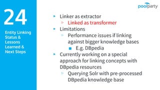 Entity Linking
Status &
Lessons
Learned &
Next Steps
▸ Linker as extractor
▹ Linked as transformer
▸ Limitations
▹ Performance issues if linking
against bigger knowledge bases
■ E.g. DBpedia
▸ Currently working on a special
approach for linking concepts with
DBpedia resources
▹ Querying Solr with pre-processed
DBpedia knowledge base
24
 