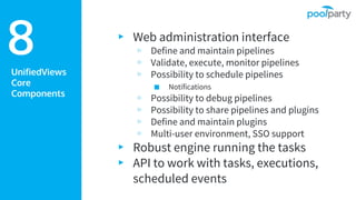 UnifiedViews
Core
Components
▸ Web administration interface
▹ Define and maintain pipelines
▹ Validate, execute, monitor pipelines
▹ Possibility to schedule pipelines
■ Notifications
▹ Possibility to debug pipelines
▹ Possibility to share pipelines and plugins
▹ Define and maintain plugins
▹ Multi-user environment, SSO support
▸ Robust engine running the tasks
▸ API to work with tasks, executions,
scheduled events
8
 