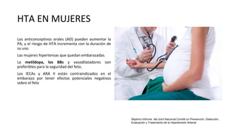 HTA EN MUJERES
Los anticonceptivos orales (AO) pueden aumentar la
PA, y el riesgo de HTA incrementa con la duración de
su uso.
Las mujeres hipertensas que quedan embarazadas.
La metildopa, los BBs y vasodilatadores son
preferibles para la seguridad del feto.
Los IECAs y ARA II están contraindicados en el
embarazo por tener efectos potenciales negativos
sobre el feto
Séptimo Informe del Joint Nacional Comité on Prevención, Detección,
Evaluación y Tratamiento de la Hipertensión Arterial
 