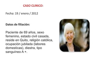Fecha: 19 / enero / 2012
Datos de filiación:
Paciente de 69 años, sexo
femenino, estado civil casada,
reside en Quito, religión católica,
ocupación jubilada (labores
domesticas), diestra, tipo
sanguíneo A +.
 