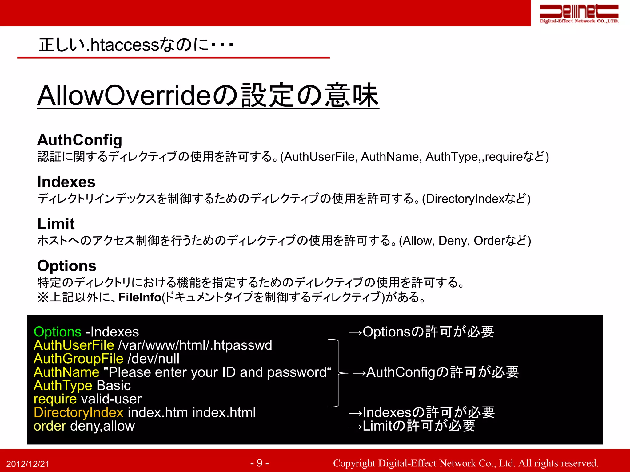 正しい.htaccessなのに・・・


       AllowOverrideの設定の意味
       AuthConfig
       認証に関するディレクティブの使用を許可する。(AuthUserFile, AuthName, AuthType,,requireなど)

       Indexes
       ディレクトリインデックスを制御するためのディレクティブの使用を許可する。(DirectoryIndexなど)

       Limit
       ホストへのアクセス制御を行うためのディレクティブの使用を許可する。(Allow, Deny, Orderなど)

       Options
       特定のディレクトリにおける機能を指定するためのディレクティブの使用を許可する。
       ※上記以外に、FileInfo(ドキュメントタイプを制御するディレクティブ)がある。

      Options -Indexes                                  →Optionsの許可が必要
      AuthUserFile /var/www/html/.htpasswd
      AuthGroupFile /dev/null
      AuthName "Please enter your ID and password“       →AuthConfigの許可が必要
      AuthType Basic
      require valid-user
      DirectoryIndex index.htm index.html               →Indexesの許可が必要
      order deny,allow                                  →Limitの許可が必要

2012/12/21                            -9-            Copyright Digital-Effect Network Co., Ltd. All rights reserved.
 