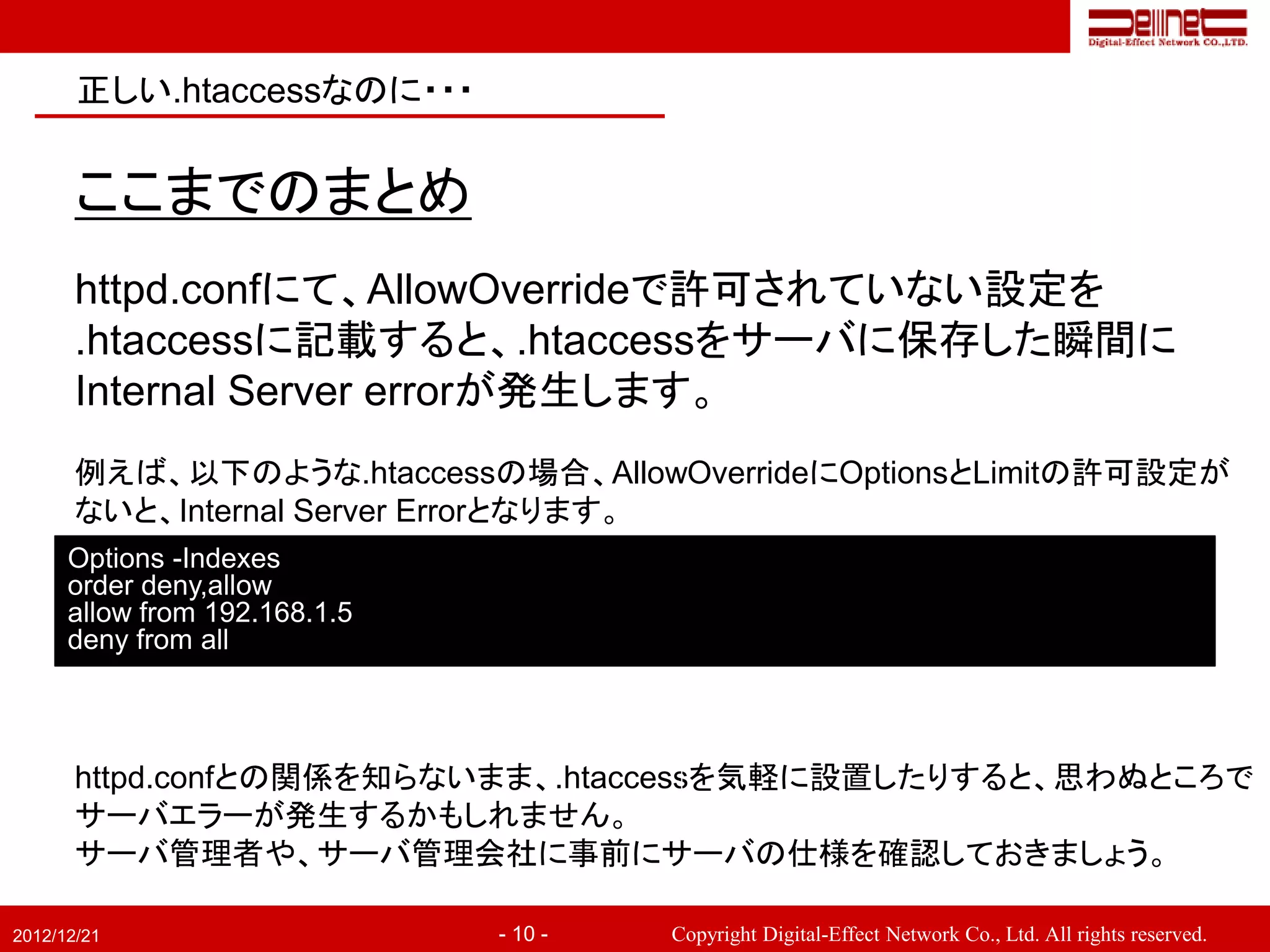 正しい.htaccessなのに・・・


       ここまでのまとめ
       httpd.confにて、AllowOverrideで許可されていない設定を
       .htaccessに記載すると、.htaccessをサーバに保存した瞬間に
       Internal Server errorが発生します。
       例えば、以下のような.htaccessの場合、AllowOverrideにOptionsとLimitの許可設定が
       ないと、Internal Server Errorとなります。
      Options -Indexes
      order deny,allow
      allow from 192.168.1.5
      deny from all



       httpd.confとの関係を知らないまま、.htaccessを気軽に設置したりすると、思わぬところで
       サーバエラーが発生するかもしれません。
       サーバ管理者や、サーバ管理会社に事前にサーバの仕様を確認しておきましょう。

2012/12/21                     - 10 -   Copyright Digital-Effect Network Co., Ltd. All rights reserved.
 