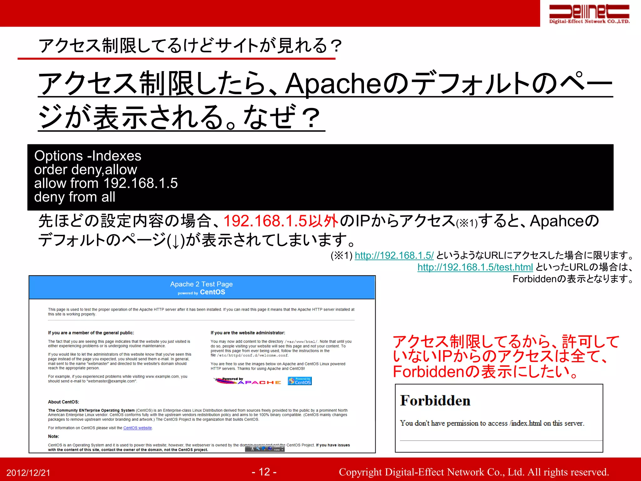 アクセス制限してるけどサイトが見れる？

       アクセス制限したら、Apacheのデフォルトのペー
       ジが表示される。なぜ？
      Options -Indexes
      order deny,allow
      allow from 192.168.1.5
      deny from all
       先ほどの設定内容の場合、192.168.1.5以外のIPからアクセス(※1)すると、Apahceの
       デフォルトのページ(↓)が表示されてしまいます。
                                        (※1) http://192.168.1.5/ というようなURLにアクセスした場合に限ります。
                                                            http://192.168.1.5/test.html といったURLの場合は、
                                                                                   Forbiddenの表示となります。




                                                     アクセス制限してるから、許可して
                                                     いないIPからのアクセスは全て、
                                                     Forbiddenの表示にしたい。




2012/12/21                     - 12 -    Copyright Digital-Effect Network Co., Ltd. All rights reserved.
 