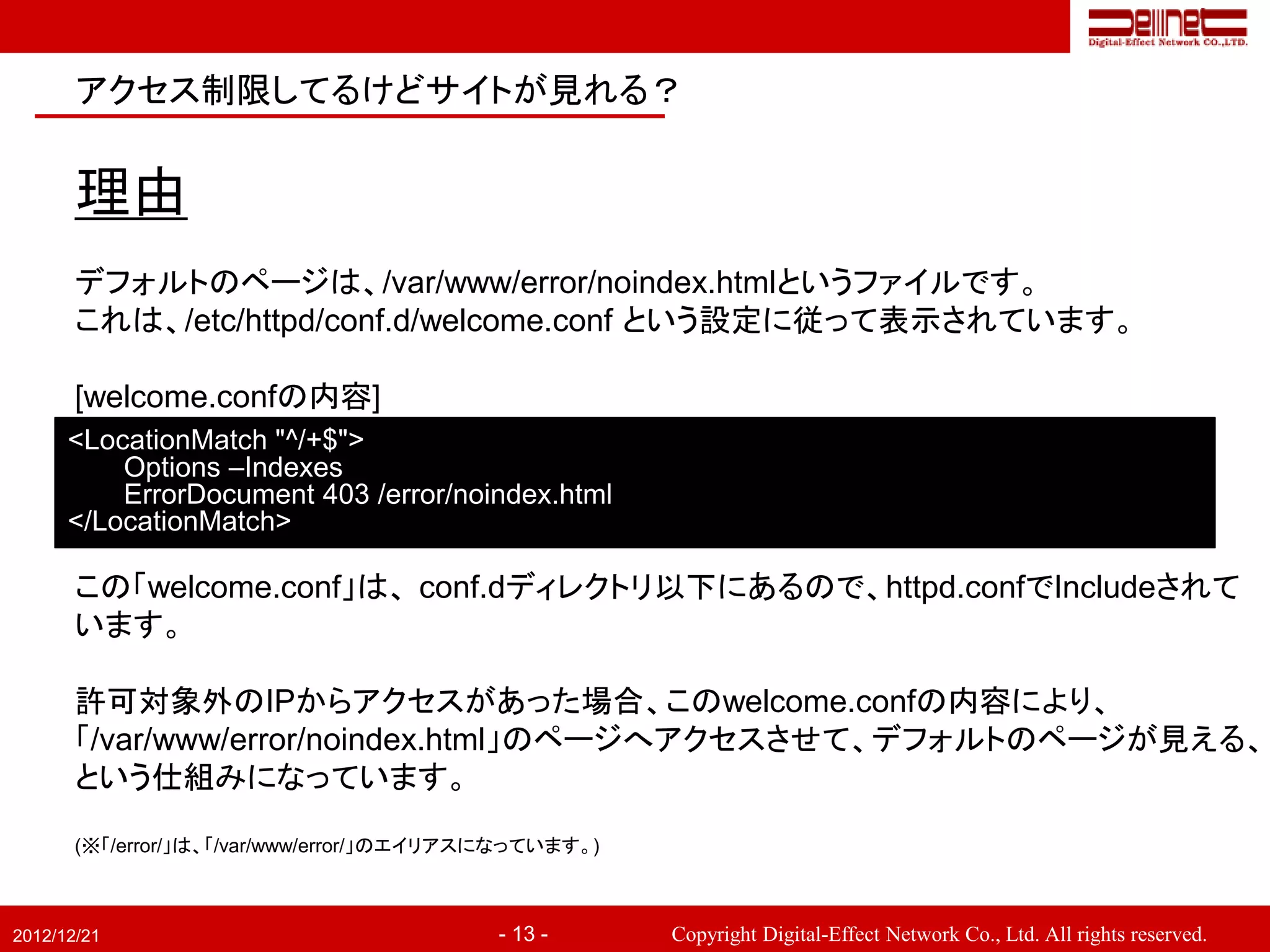 アクセス制限してるけどサイトが見れる？


       理由
       デフォルトのページは、/var/www/error/noindex.htmlというファイルです。
       これは、/etc/httpd/conf.d/welcome.conf という設定に従って表示されています。

       [welcome.confの内容]
      <LocationMatch "^/+$">
          Options –Indexes
          ErrorDocument 403 /error/noindex.html
      </LocationMatch>

       この「welcome.conf」は、 conf.dディレクトリ以下にあるので、httpd.confでIncludeされて
       います。

       許可対象外のIPからアクセスがあった場合、このwelcome.confの内容により、
       「/var/www/error/noindex.html」のページへアクセスさせて、デフォルトのページが見える、
       という仕組みになっています。

       (※「/error/」は、「/var/www/error/」のエイリアスになっています。)



2012/12/21                                 - 13 -      Copyright Digital-Effect Network Co., Ltd. All rights reserved.
 