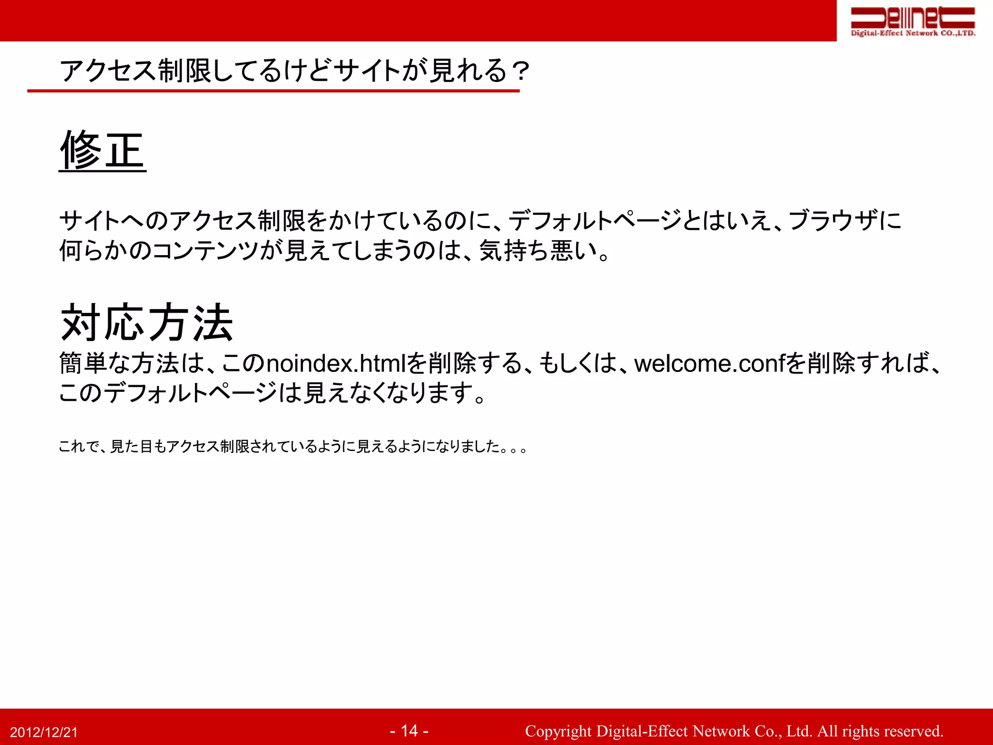 アクセス制限してるけどサイトが見れる？


       修正
       サイトへのアクセス制限をかけているのに、デフォルトページとはいえ、ブラウザに
       何らかのコンテンツが見えてしまうのは、気持ち悪い。


       対応方法
       簡単な方法は、このnoindex.htmlを削除する、もしくは、welcome.confを削除すれば、
       このデフォルトページは見えなくなります。

       これで、見た目もアクセス制限されているように見えるようになりました。。。




2012/12/21                      - 14 -    Copyright Digital-Effect Network Co., Ltd. All rights reserved.
 