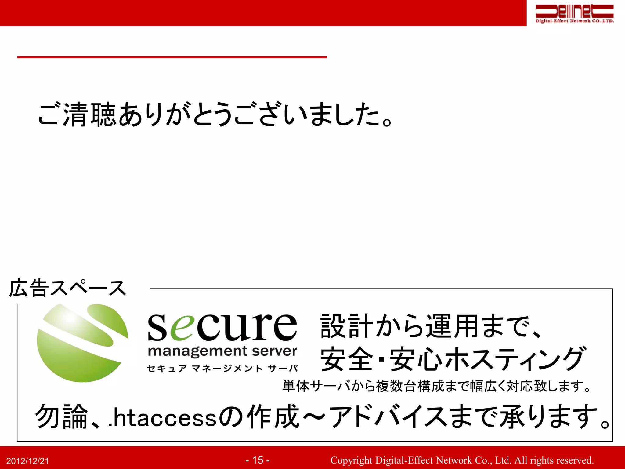 ご清聴ありがとうございました。




広告スペース
                           設計から運用まで、
                           安全・安心ホスティング
                         単体サーバから複数台構成まで幅広く対応致します。

      勿論、.htaccessの作成～アドバイスまで承ります。
2012/12/21      - 15 -      Copyright Digital-Effect Network Co., Ltd. All rights reserved.
 
