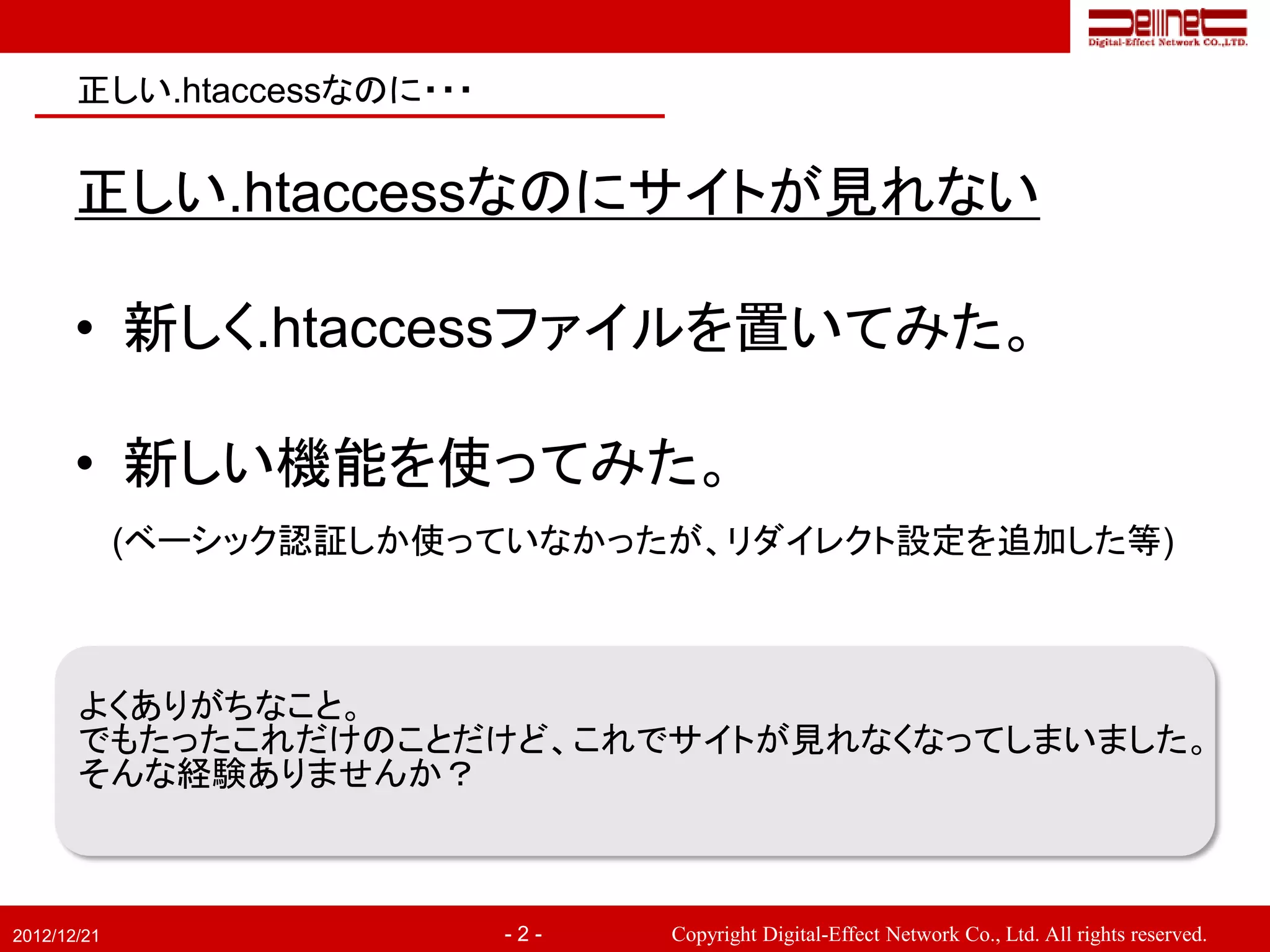 正しい.htaccessなのに・・・


       正しい.htaccessなのにサイトが見れない

       • 新しく.htaccessファイルを置いてみた。

       • 新しい機能を使ってみた。
             (ベーシック認証しか使っていなかったが、リダイレクト設定を追加した等)



       よくありがちなこと。
       でもたったこれだけのことだけど、これでサイトが見れなくなってしまいました。
       そんな経験ありませんか？



2012/12/21                  -2-   Copyright Digital-Effect Network Co., Ltd. All rights reserved.
 