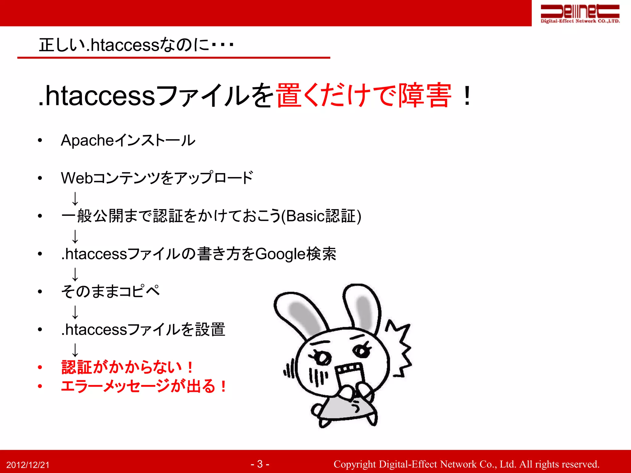 正しい.htaccessなのに・・・


       .htaccessファイルを置くだけで障害！
       •     Apacheインストール

       •     Webコンテンツをアップロード
               ↓
       •     一般公開まで認証をかけておこう(Basic認証)
               ↓
       •     .htaccessファイルの書き方をGoogle検索
               ↓
       •     そのままコピペ
               ↓
       •     .htaccessファイルを設置
               ↓
       •     認証がかからない！
       •     エラーメッセージが出る！



2012/12/21                   -3-    Copyright Digital-Effect Network Co., Ltd. All rights reserved.
 