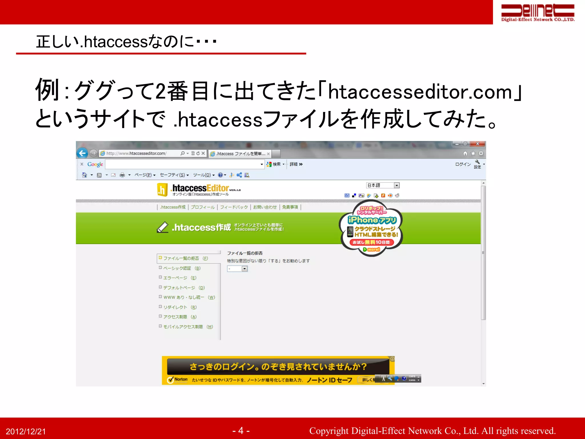 正しい.htaccessなのに・・・


       例：ググって2番目に出てきた「htaccesseditor.com」
       というサイトで .htaccessファイルを作成してみた。




2012/12/21                  -4-   Copyright Digital-Effect Network Co., Ltd. All rights reserved.
 