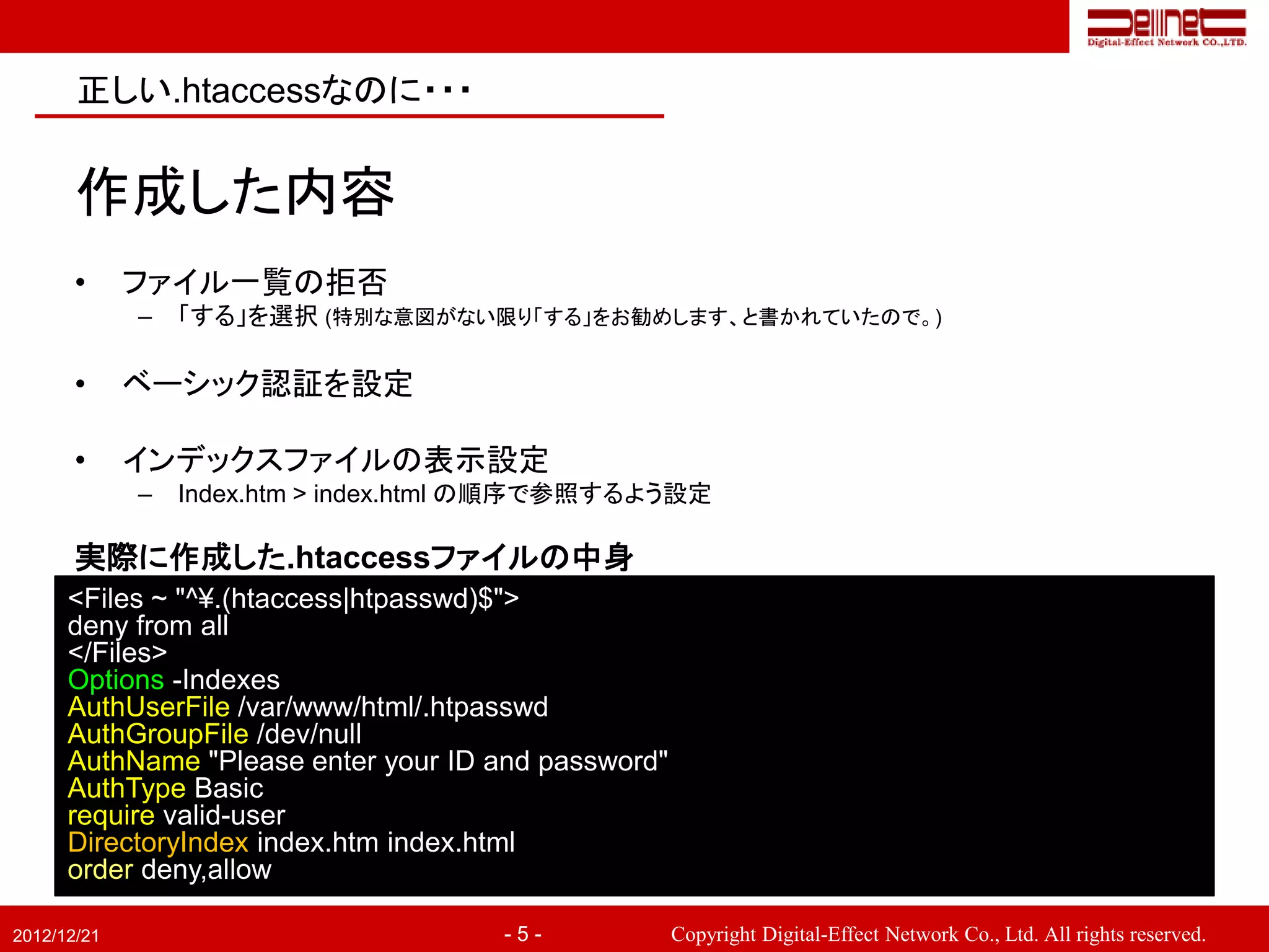 正しい.htaccessなのに・・・


       作成した内容
       •     ファイル一覧の拒否
             –   「する」を選択 (特別な意図がない限り「する」をお勧めします、と書かれていたので。)

       •     ベーシック認証を設定

       •     インデックスファイルの表示設定
             –   Index.htm > index.html の順序で参照するよう設定

       実際に作成した.htaccessファイルの中身
      <Files ~ "^¥.(htaccess|htpasswd)$">
      deny from all
      </Files>
      Options -Indexes
      AuthUserFile /var/www/html/.htpasswd
      AuthGroupFile /dev/null
      AuthName "Please enter your ID and password"
      AuthType Basic
      require valid-user
      DirectoryIndex index.htm index.html
      order deny,allow

2012/12/21                            -5-            Copyright Digital-Effect Network Co., Ltd. All rights reserved.
 