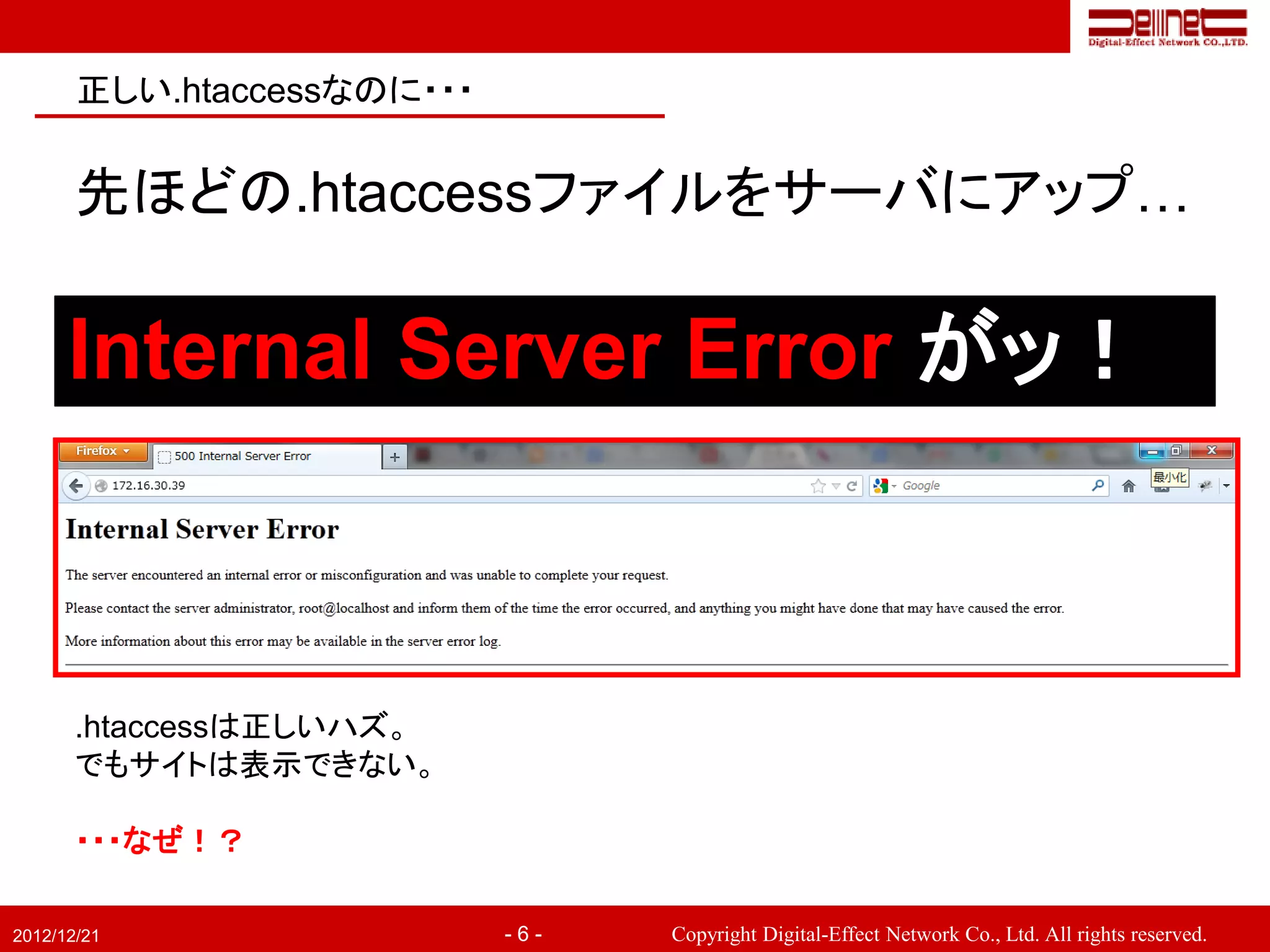 正しい.htaccessなのに・・・


       先ほどの.htaccessファイルをサーバにアップ…

      Internal Server Error がッ！



       .htaccessは正しいハズ。
       でもサイトは表示できない。

       ・・・なぜ！？

2012/12/21                  -6-   Copyright Digital-Effect Network Co., Ltd. All rights reserved.
 