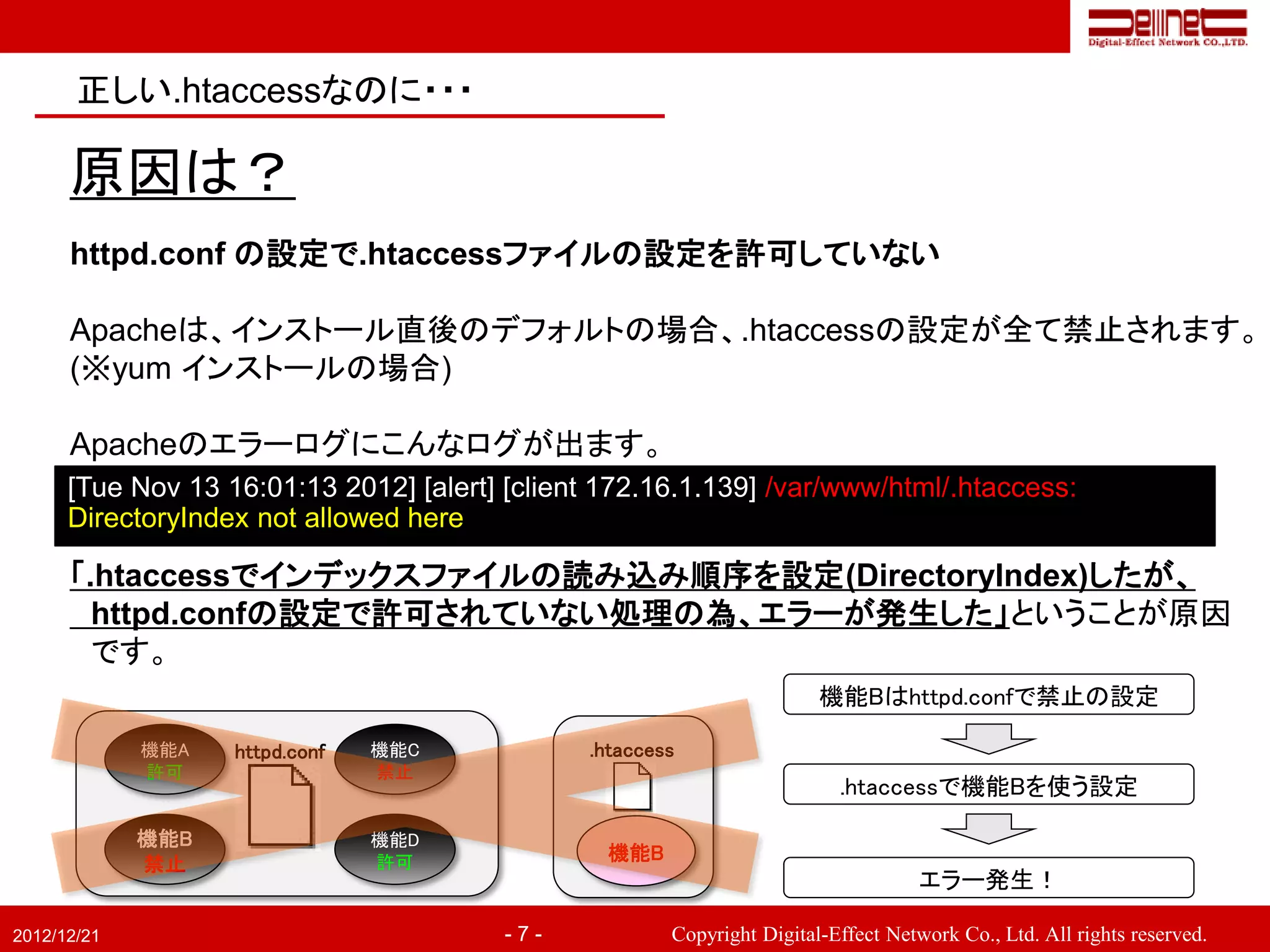 正しい.htaccessなのに・・・

      原因は？
      httpd.conf の設定で.htaccessファイルの設定を許可していない

      Apacheは、インストール直後のデフォルトの場合、.htaccessの設定が全て禁止されます。
      (※yum インストールの場合)

      Apacheのエラーログにこんなログが出ます。
      [Tue Nov 13 16:01:13 2012] [alert] [client 172.16.1.139] /var/www/html/.htaccess:
      DirectoryIndex not allowed here

      「.htaccessでインデックスファイルの読み込み順序を設定(DirectoryIndex)したが、
        httpd.confの設定で許可されていない処理の為、エラーが発生した」ということが原因
        です。
                                                                        機能Bはhttpd.confで禁止の設定

             機能A   httpd.conf   機能C            .htaccess
             許可                 禁止
                                                                          .htaccessで機能Bを使う設定

             機能B                機能D
                                許可               機能B
             禁止
                                                                                    エラー発生！

2012/12/21                               -7-           Copyright Digital-Effect Network Co., Ltd. All rights reserved.
 