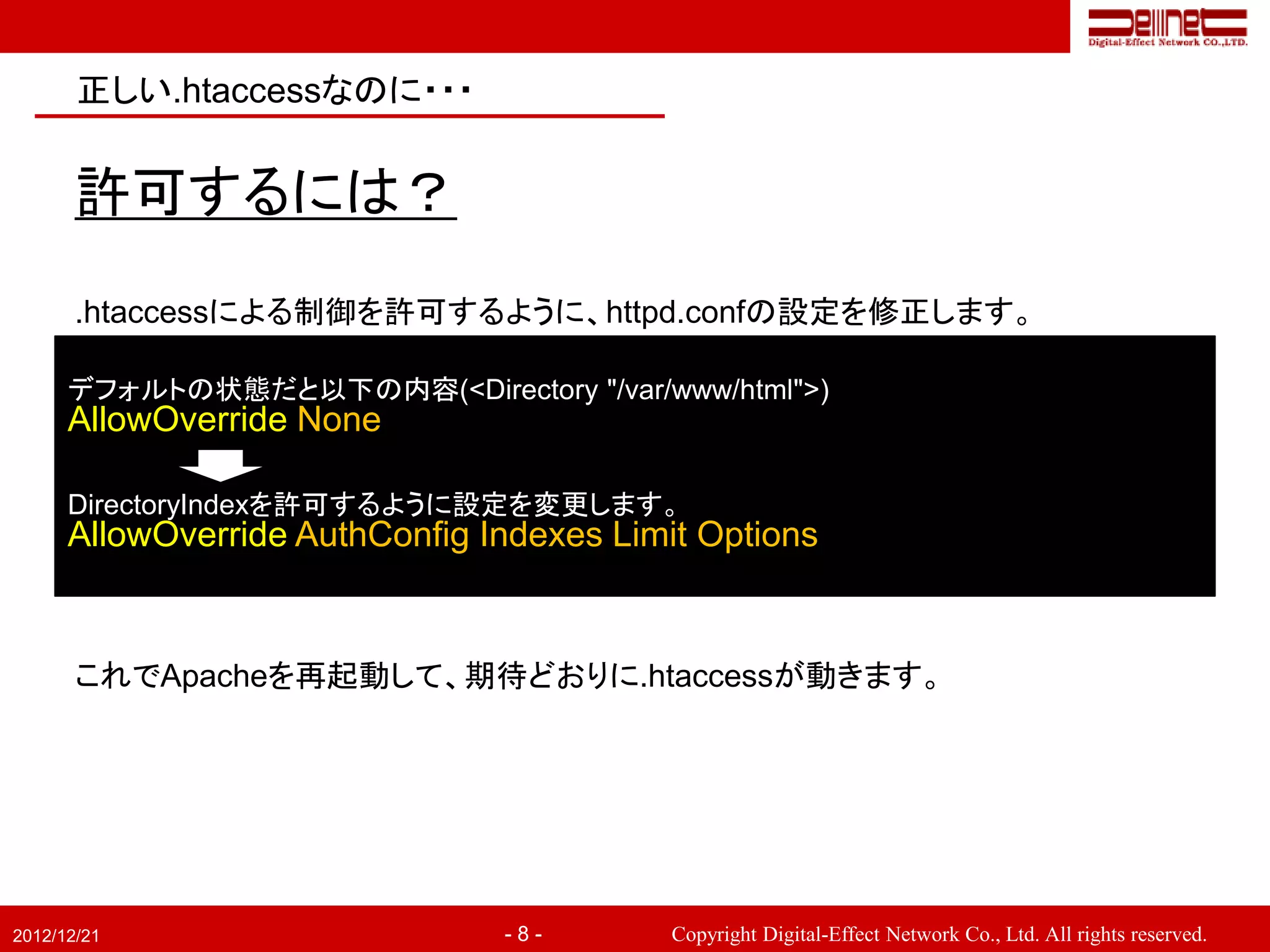 正しい.htaccessなのに・・・


       許可するには？
       .htaccessによる制御を許可するように、httpd.confの設定を修正します。

      デフォルトの状態だと以下の内容(<Directory "/var/www/html">)
      AllowOverride None

      DirectoryIndexを許可するように設定を変更します。
      AllowOverride AuthConfig Indexes Limit Options


       これでApacheを再起動して、期待どおりに.htaccessが動きます。




2012/12/21                      -8-        Copyright Digital-Effect Network Co., Ltd. All rights reserved.
 