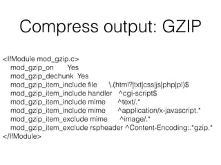 Compress output: GZIP
<IfModule mod_gzip.c> 
mod_gzip_on Yes 
mod_gzip_dechunk Yes 
mod_gzip_item_include file .(html?|txt|css|js|php|pl)$ 
mod_gzip_item_include handler ^cgi-script$ 
mod_gzip_item_include mime ^text/.* 
mod_gzip_item_include mime ^application/x-javascript.* 
mod_gzip_item_exclude mime ^image/.* 
mod_gzip_item_exclude rspheader ^Content-Encoding:.*gzip.* 
</IfModule>
 
