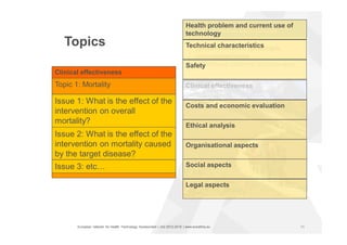 European network for Health Technology Assessment | JA2 2012-2015 | www.eunethta.eu
Clinical effectiveness
Topics
Health problem and current use of
technology
Technical characteristics
Ethical analysis
Organisational aspects
Social aspects
Legal aspects
Costs and economic evaluation
Safety
Topic 1: Mortality
Topic 2: Morbidity
Topic 3 etc…
Clinical effectiveness
Issue 1: What is the effect of the
intervention on overall
mortality?
Issue 2: What is the effect of the
intervention on mortality caused
by the target disease?
Issue 3: etc…
11
 