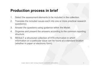 European network for Health Technology Assessment | JA2 2012-2015 | www.eunethta.eu
Production process in brief
1. Select the assessment elements to be included in the collection.
2. Translate the included issues each into one or more practical research
question(s).
3. Answer the questions using guidance within the Model.
4. Organise and present the answers according to the common reporting
structure.
5. RESULT: a structured collection of HTA information in which
information on a particular issue can be found at a standard location
(whether in paper or electronic form).
17
 