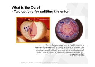 European network for Health Technology Assessment | JA2 2012-2015 | www.eunethta.eu
What is the Core?
- Two options for splitting the onion
Technology assessment in health care is a
multidisciplinary field of policy analysis. It studies the
medical, social, ethical, and economic implications of
development, diffusion, and use of health technology.
(INAHTA 2005)
5
 