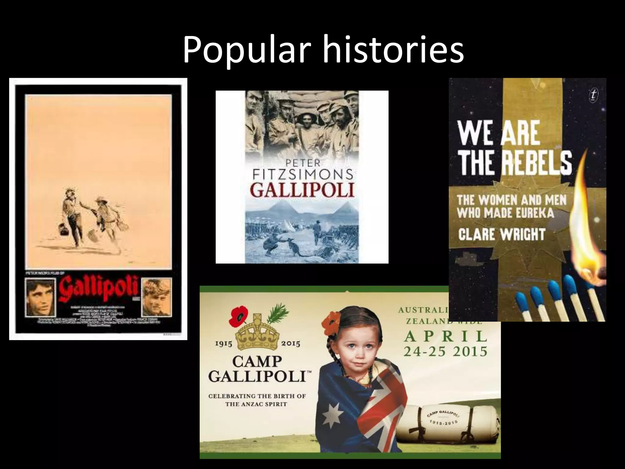 4. Controversies
• Some suspicion and resentment exists between
academic, public and popular historians – but all
are locked in a symbiotic relationship
• Historical understanding in Australia is produced
by the interplay between public, popular and
academic history (as ‘Australians and the Past’
survey, and Anna Clark’s work on ‘ordinary
people’s history’ shows)
 