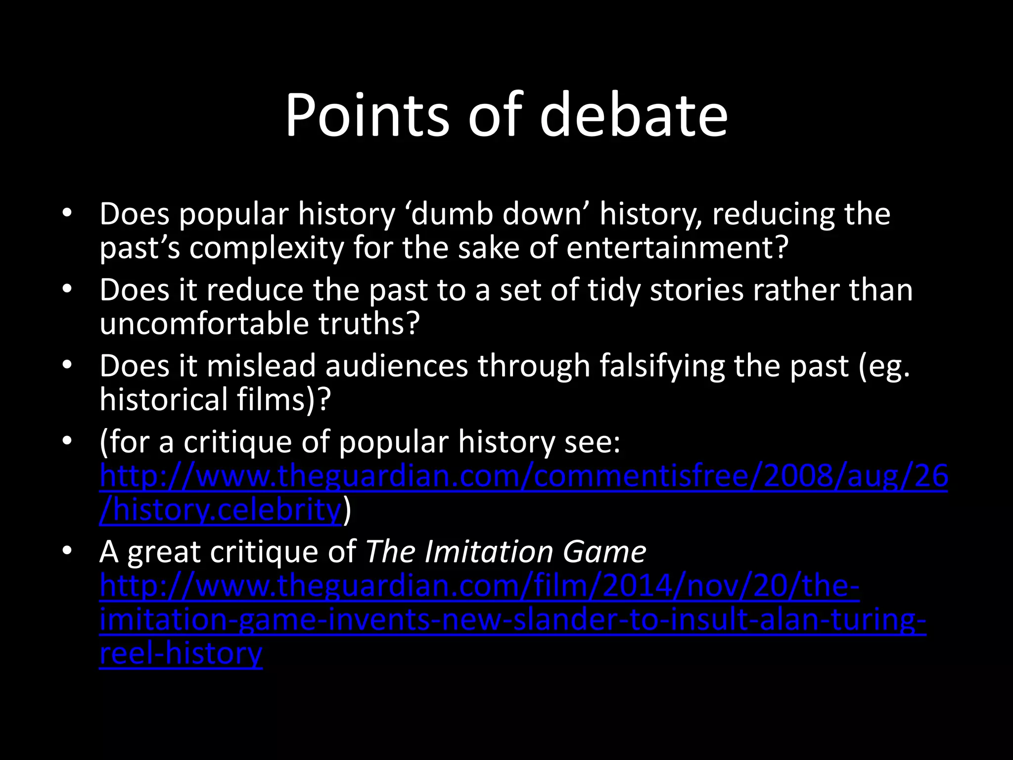Points of debate
• Yet – public and popular histories can
introduce an audience to the past, and make
them curious to discover more (which might
bring audiences to academic and public
histories)
• They can resonate in a charged political
moment and raise awareness of the history of
present day injustice (eg Selma, Rabbit Proof
Fence, The Secret River)
 