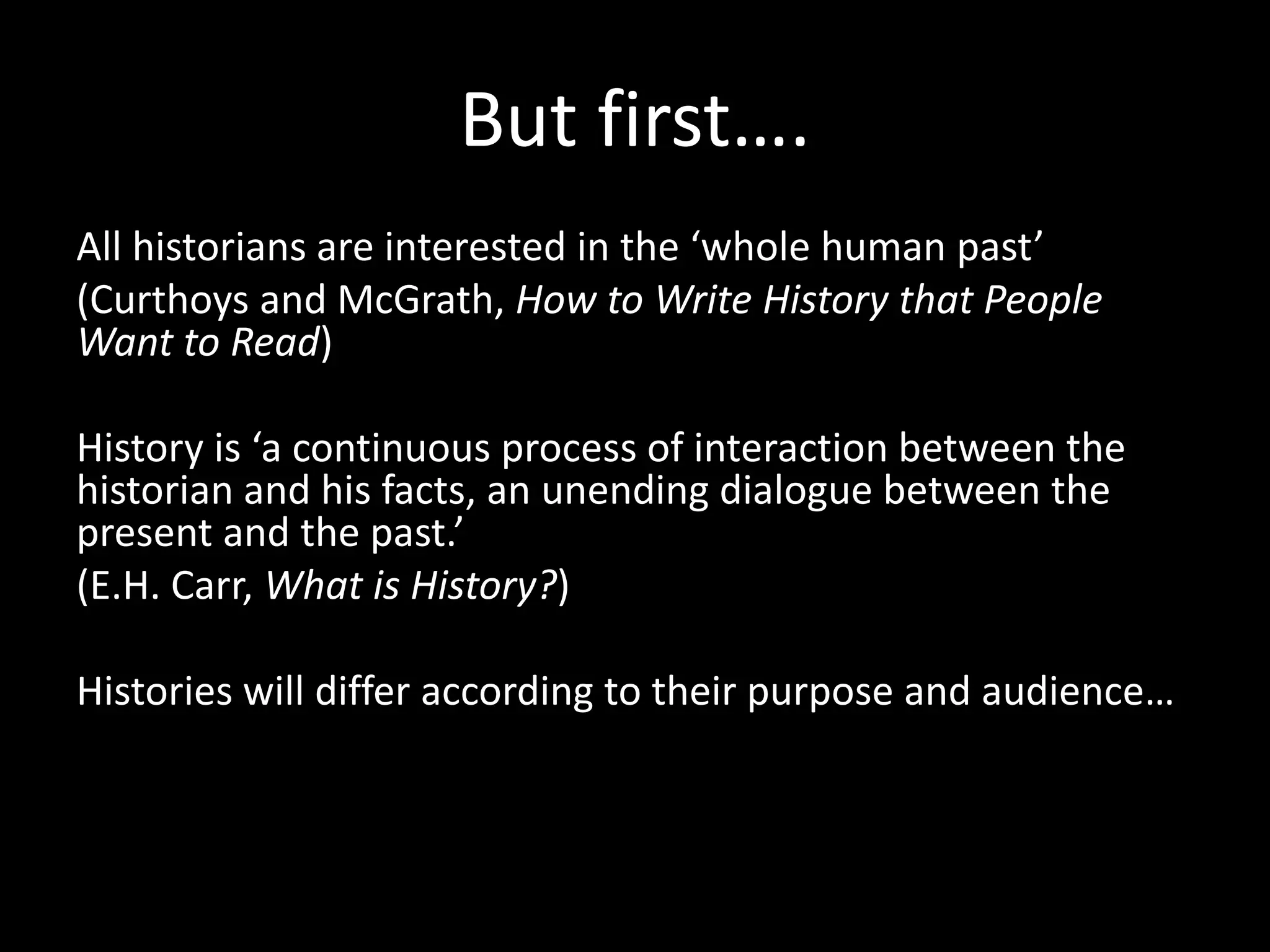 But first….
All historians are interested in the ‘whole human past’
(Curthoys and McGrath, How to Write History that People
Want to Read)
History is ‘a continuous process of interaction between the
historian and his facts, an unending dialogue between the
present and the past.’
(E.H. Carr, What is History?)
Histories will differ according to their purpose and audience…
 
