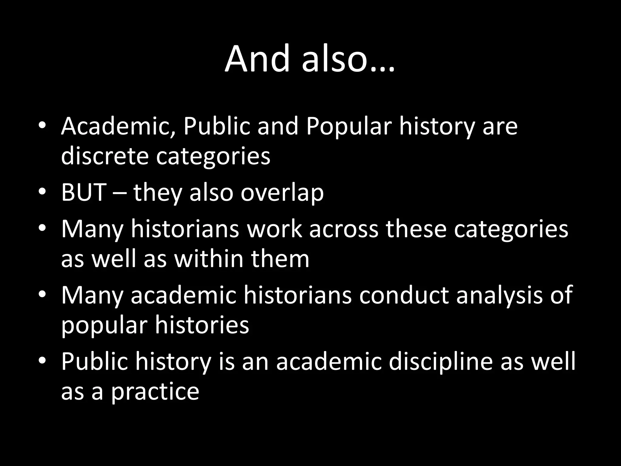 And also…
• Academic, Public and Popular history are
discrete categories
• BUT – they also overlap
• Many historians work across these categories
as well as within them
• Many academic historians conduct analysis of
popular histories
• Public history is an academic discipline as well
as a practice
 