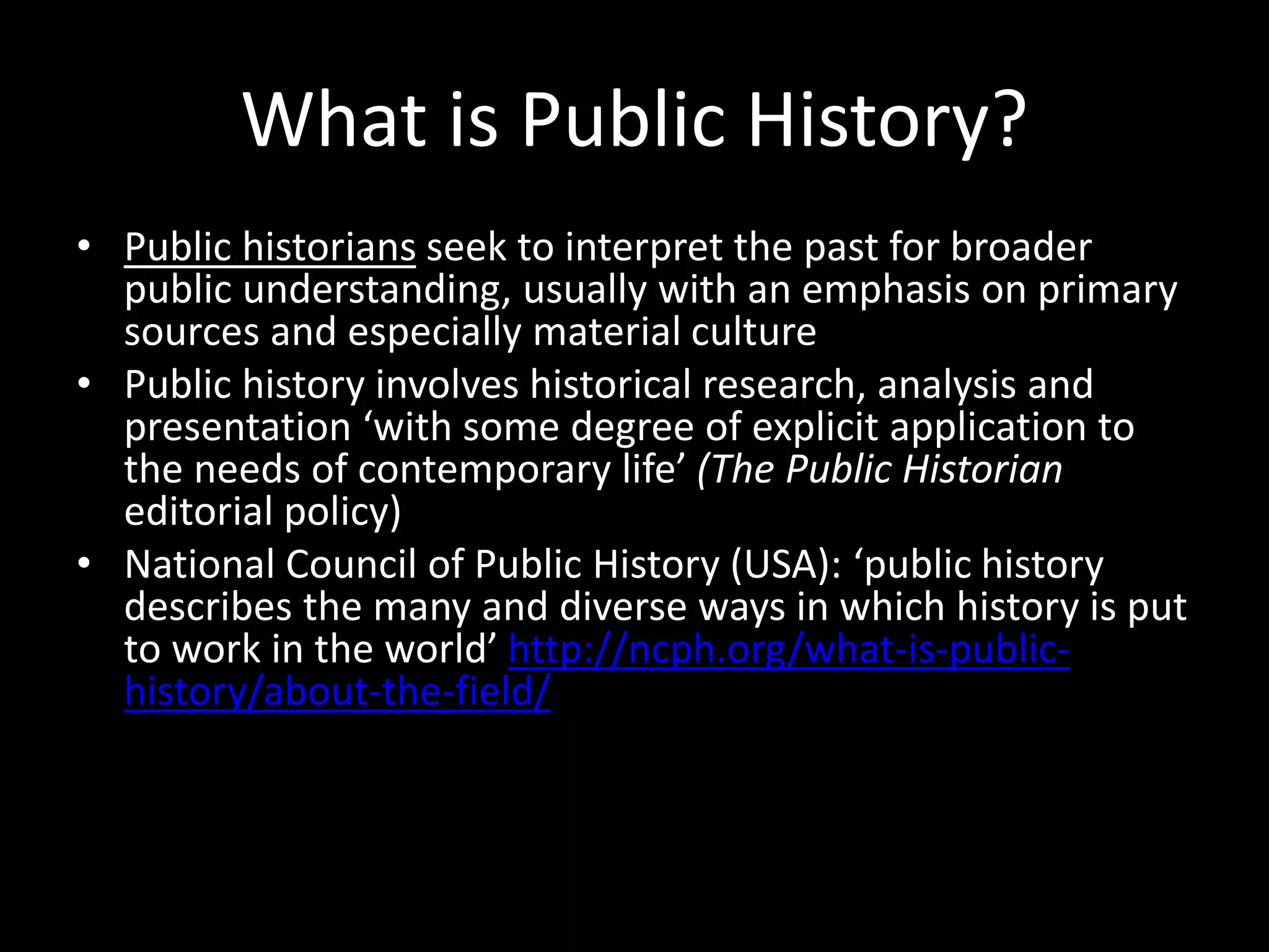 • Hilda Kean ‘public history [is] … a practice which has the
capacity for involving people as well as nations and
communities in the creation of their own histories.’
(The Public History Reader, Kean and Martin (eds) 2013)
• ‘Public history not only reflects the history of the
community it seeks to serve, but the very history of that
community will shape the nuances of what is understood as
public history by that community.’ (Dr Robin McLachlan)
http://www.publichistory.org/what_is/definition.html
 