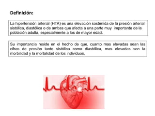 La hipertensión arterial (HTA) es una elevación sostenida de la presión arterial
sistólica, diastólica o de ambas que afecta a una parte muy importante de la
población adulta, especialmente a los de mayor edad.
Definición:
Su importancia reside en el hecho de que, cuanto mas elevadas sean las
cifras de presión tanto sistólica como diastólica, mas elevadas son la
morbilidad y la mortalidad de los individuos.
 