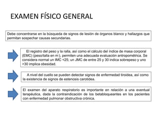 Debe concentrarse en la búsqueda de signos de lesión de órganos blanco y hallazgos que
permitan sospechar causas secundarias.
El registro del peso y la ralla, así como el cálculo del índice de masa corporal
(EMC) (peso/talla en m:), permiten una adecuada evaluación antropométrica. Se
considera normal un IMC <25; un JMC de entre 25 y 30 indica sobrepeso y uno
>30 implica obesidad.
A nivel del cuello se pueden detectar signos de enfermedad tiroidea, así como
la existencia de signos de estenosis carotidea.
El examen del aparato respiratorio es importante en relación a una eventual
terapéutica, dada la contraindicación de los betabloqueantes en los pacientes
con enfermedad pulmonar obstructiva crónica.
EXAMEN FÍSICO GENERAL
 