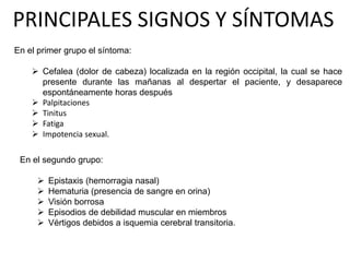 PRINCIPALES SIGNOS Y SÍNTOMAS
En el segundo grupo:
 Epistaxis (hemorragia nasal)
 Hematuria (presencia de sangre en orina)
 Visión borrosa
 Episodios de debilidad muscular en miembros
 Vértigos debidos a isquemia cerebral transitoria.
En el primer grupo el síntoma:
 Cefalea (dolor de cabeza) localizada en la región occipital, la cual se hace
presente durante las mañanas al despertar el paciente, y desaparece
espontáneamente horas después
 Palpitaciones
 Tinitus
 Fatiga
 Impotencia sexual.
 
