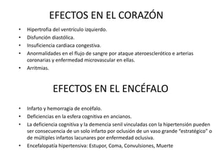 EFECTOS EN EL CORAZÓN
• Hipertrofia del ventrículo izquierdo.
• Disfunción diastólica.
• Insuficiencia cardiaca congestiva.
• Anormalidades en el flujo de sangre por ataque ateroesclerótico e arterias
coronarias y enfermedad microvascular en ellas.
• Arritmias.
EFECTOS EN EL ENCÉFALO
• Infarto y hemorragia de encéfalo.
• Deficiencias en la esfera cognitiva en ancianos.
• La deficiencia cognitiva y la demencia senil vinculadas con la hipertensión pueden
ser consecuencia de un solo infarto por oclusión de un vaso grande “estratégico” o
de múltiples infartos lacunares por enfermedad oclusiva.
• Encefalopatía hipertensiva: Estupor, Coma, Convulsiones, Muerte
 