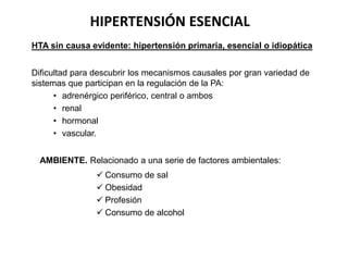 HIPERTENSIÓN ESENCIAL
HTA sin causa evidente: hipertensión primaria, esencial o idiopática
Dificultad para descubrir los mecanismos causales por gran variedad de
sistemas que participan en la regulación de la PA:
• adrenérgico periférico, central o ambos
• renal
• hormonal
• vascular.
AMBIENTE. Relacionado a una serie de factores ambientales:
 Consumo de sal
 Obesidad
 Profesión
 Consumo de alcohol
 