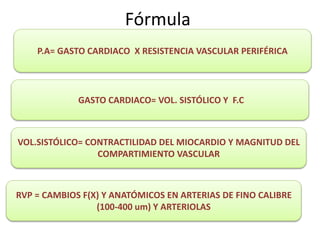 Fórmula
P.A= GASTO CARDIACO X RESISTENCIA VASCULAR PERIFÉRICA
GASTO CARDIACO= VOL. SISTÓLICO Y F.C
RVP = CAMBIOS F(X) Y ANATÓMICOS EN ARTERIAS DE FINO CALIBRE
(100-400 um) Y ARTERIOLAS
VOL.SISTÓLICO= CONTRACTILIDAD DEL MIOCARDIO Y MAGNITUD DEL
COMPARTIMIENTO VASCULAR
 