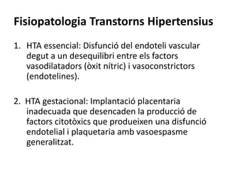 Fisiopatologia Transtorns Hipertensius
1. HTA essencial: Disfunció del endoteli vascular
degut a un desequilibri entre els factors
vasodilatadors (òxit nítric) i vasoconstrictors
(endotelines).
2. HTA gestacional: Implantació placentaria
inadecuada que desencaden la producció de
factors citotòxics que produeixen una disfunció
endotelial i plaquetaria amb vasoespasme
generalitzat.
 
