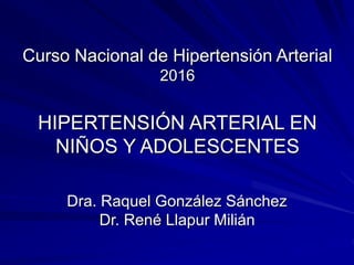 Curso Nacional de Hipertensión Arterial
2016
HIPERTENSIÓN ARTERIAL EN
NIÑOS Y ADOLESCENTES
Dra. Raquel González Sánchez
Dr. René Llapur Milián
 